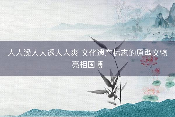 人人澡人人透人人爽 文化遗产标志的原型文物亮相国博