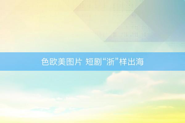 色欧美图片 短剧“浙”样出海