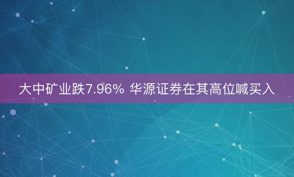 大中矿业跌7.96% 华源证券在其高位喊买入