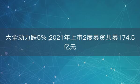 大全动力跌5% 2021年上市2度募资共募174.5亿元