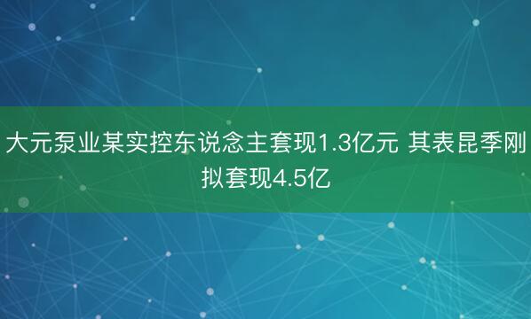 大元泵业某实控东说念主套现1.3亿元 其表昆季刚拟套现4.5亿