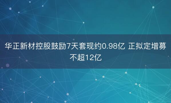 华正新材控股鼓励7天套现约0.98亿 正拟定增募不超12亿