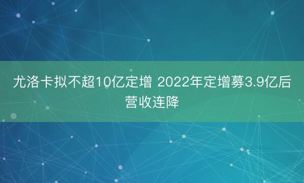 尤洛卡拟不超10亿定增 2022年定增募3.9亿后营收连降