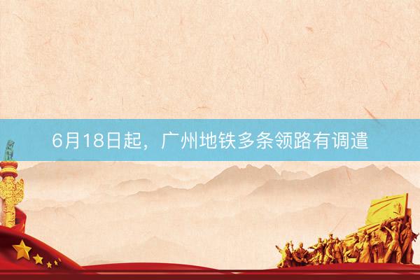 6月18日起，广州地铁多条领路有调遣