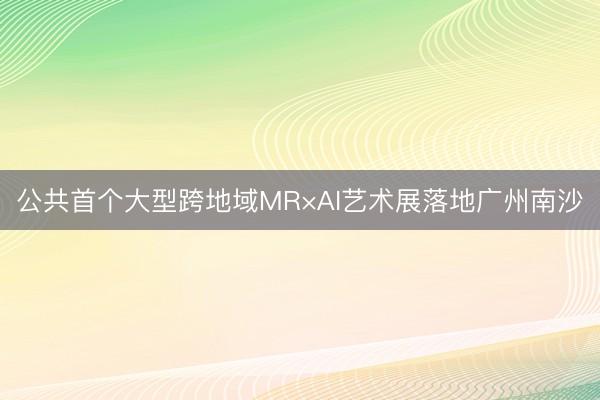 公共首个大型跨地域MR×AI艺术展落地广州南沙