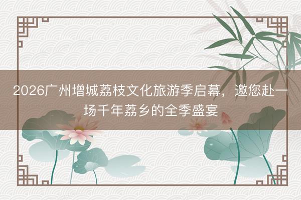 2026广州增城荔枝文化旅游季启幕，邀您赴一场千年荔乡的全季盛宴