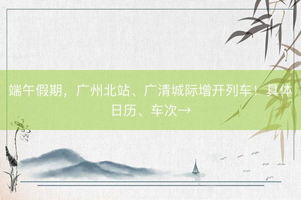 端午假期，广州北站、广清城际增开列车！具体日历、车次→