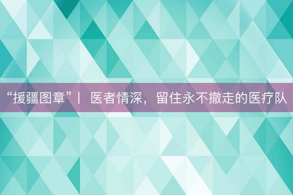 “援疆图章”丨 医者情深，留住永不撤走的医疗队