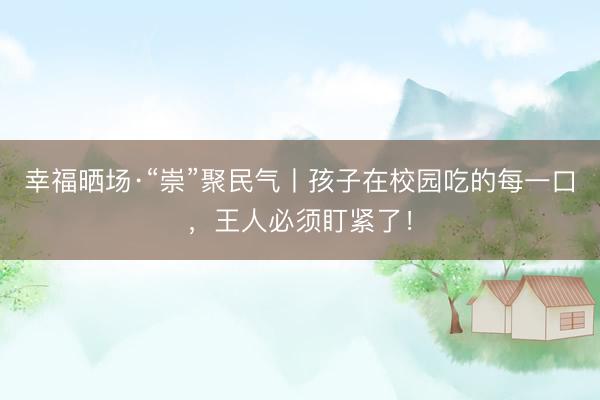 幸福晒场·“崇”聚民气丨孩子在校园吃的每一口，王人必须盯紧了！