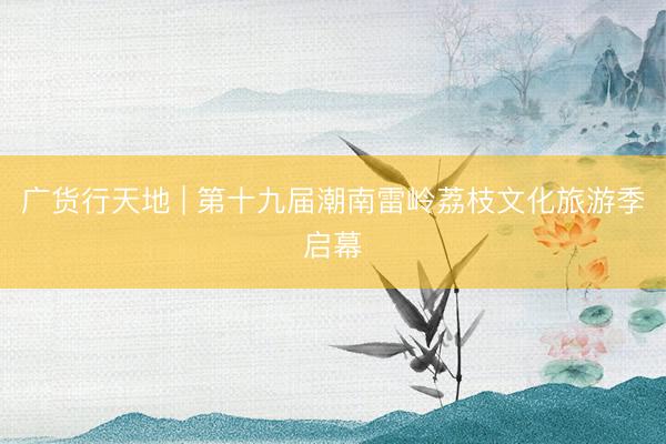 广货行天地 | 第十九届潮南雷岭荔枝文化旅游季启幕