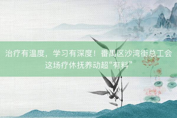 治疗有温度，学习有深度！番禺区沙湾街总工会这场疗休抚养动超“有料”
