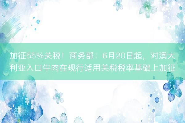 加征55%关税！商务部：6月20日起，对澳大利亚入口牛肉在现行适用关税税率基础上加征