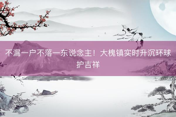 不漏一户不落一东说念主！大槐镇实时升沉环球护吉祥