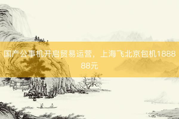 国产公事机开启贸易运营，上海飞北京包机188888元