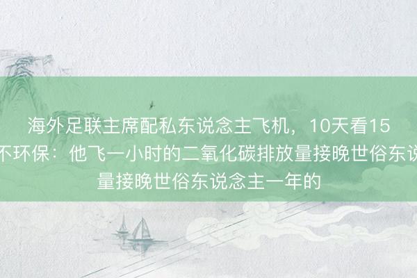 海外足联主席配私东说念主飞机，10天看15场比赛被批不环保：他飞一小时的二氧化碳排放量接晚世俗东说念主一年的